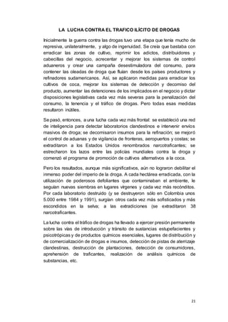 21
LA LUCHA CONTRA EL TRAFICO ILÍCITO DE DROGAS
Inicialmente la guerra contra las drogas tuvo una etapa que tenía mucho de
represiva, unilateralmente, y algo de ingenuidad. Se creía que bastaba con
erradicar las zonas de cultivo, reprimir los adictos, distribuidores y
cabecillas del negocio, acrecentar y mejorar los sistemas de control
aduaneros y crear una campaña desestimuladora del consumo, para
contener las oleadas de droga que fluían desde los países productores y
refinadores sudamericanos. Así, se aplicaron medidas para erradicar los
cultivos de coca, mejorar los sistemas de detección y decomiso del
producto, aumentar las detenciones de los implicados en el negocio y dictar
disposiciones legislativas cada vez más severas para la penalización del
consumo, la tenencia y el tráfico de drogas. Pero todas esas medidas
resultaron inútiles.
Se pasó, entonces, a una lucha cada vez más frontal: se estableció una red
de inteligencia para detectar laboratorios clandestinos e intervenir envíos
masivos de droga; se decomisaron insumos para la refinación; se mejoró
el control de aduanas y de vigilancia de fronteras, aeropuertos y costas; se
extraditaron a los Estados Unidos renombrados narcotraficantes; se
estrecharon los lazos entre las policías mundiales contra la droga y
comenzó el programa de promoción de cultivos alternativos a la coca.
Pero los resultados, aunque más significativos, aún no lograron debilitar el
inmenso poder del imperio de la droga. A cada hectárea erradicada, con la
utilización de poderosos defoliantes que contaminaban el ambiente, le
seguían nuevas siembras en lugares vírgenes y cada vez más recónditos.
Por cada laboratorio destruido (y se destruyeron sólo en Colombia unos
5.000 entre 1984 y 1991), surgían otros cada vez más sofisticados y más
escondidos en la selva; a las extradiciones (se extraditaron 38
narcotraficantes.
La lucha contra el tráfico de drogas ha llevado a ejercer presión permanente
sobre las vías de introducción y tránsito de sustancias estupefacientes y
psicotrópicas y de productos químicos esenciales, lugares de distribución y
de comercialización de drogas e insumos, detección de pistas de aterrizaje
clandestinas, destrucción de plantaciones, detección de consumidores,
aprehensión de traficantes, realización de análisis químicos de
substancias, etc.
 
