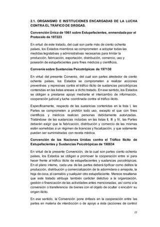 22
2.1. ORGANISMO E INSTITUCIONES ENCARGADAS DE LA LUCHA
CONTRA EL TRÁFICO DE DROGAS.
Convención Única de 1961 sobre Estupefacientes, enmendada por el
Protocolo de 197223
En virtud de este tratado, del cual son parte más de ciento ochenta
países, los Estados miembros se comprometen a adoptar todas las
medidas legislativas y administrativas necesarias para limitar la
producción, fabricación, exportación, distribución, comercio, uso y
posesión de estupefacientes para fines médicos y científicos.
Convenio sobre Sustancias Psicotrópicas de 197130
En virtud del presente Convenio, del cual son partes alrededor de ciento
ochenta países, los Estados se comprometen a realizar acciones
preventivas y represivas contra el tráfico ilícito de sustancias psicotrópicas
contenidas en las listas anexas a dicho tratado. En ese sentido, los Estados
se obligan a prestarse apoyo mediante el intercambio de información,
cooperación judicial y lucha coordinada contra el tráfico ilícito.
Específicamente, respecto de las sustancias contenidas en la lista I, las
Partes se comprometen a prohibir todo uso, excepto el que con fines
científicos y médicos realicen personas debidamente autorizadas.
Tratándose de las sustancias incluidas en las listas II, III y IV, las Partes
deberán exigir que la fabricación, distribución y comercio de las mismas
estén sometidas a un régimen de licencias y fiscalización, y que solamente
puedan ser suministradas con receta médica.
Convención de las Naciones Unidas contra el Tráfico Ilícito de
Estupefacientes y Sustancias Psicotrópicas de 198834
En virtud de la presente Convención, de la cual son partes ciento ochenta
países, los Estados se obligan a promover la cooperación entre sí para
hacer frente al tráfico ilícito de estupefacientes y sustancias psicotrópicas.
En el plano interno, cada una de las partes deberá tipificar como delitos la
producción, distribución y comercialización de la adormidera o amapola, la
hoja de coca, el cannabis y cualquier otro estupefaciente. Merece resaltarse
que este tratado atribuya también carácter delictivo a la organización,
gestión o financiación de las actividades antes mencionadas, así como a la
conversión o transferencia de bienes con el objeto de ocultar o encubrir su
origen ilícito.
En ese sentido, la Convención pone énfasis en la cooperación entre las
partes en materia de interdicción o de apoyo a ésta (acciones de control
 