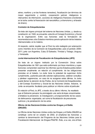 23
aéreo, marítimo y en las fronteras terrestres), fiscalización (en términos de
mayor seguimiento y control), cooperación judicial, inteligencia e
intercambio de información, acciones de inteligencia financiera (incidiendo
en la lucha contra la financiación del narcotráfico y el terrorismo y el lavado
de dinero).
Comisión de Estupefacientes
Se trata del órgano principal del sistema de Naciones Unidas, y, desde su
constitución en 1946, se encuentra adscrito al Consejo Económico y Social
de la organización. Entre sus funciones está la formulación de
recomendaciones a los Estados miembros para la aplicación de los tratados
internacionales en la materia.
Al respecto, cabría resaltar que el Perú ha sido reelegido por aclamación
como miembro de la Comisión de Estupefacientes para el período 2008-
2011, junto con Argentina, Cuba, El Salvador, Trinidad y Tobago, Uruguay
y Venezuela.
Junta Internacional de Fiscalización de Estupefacientes (JIFE)
Se trata de un órgano instituido por la Convención Única sobre
Estupefacientes de 1961 que está conformado por trece miembros y cuyas
funciones comprenden examinar los informes que los Estados partes deben
presentar anualmente en relación al cumplimiento de las obligaciones
previstas en el tratado. La Junta tiene la potestad de supervisar dicho
cumplimiento, pudiendo para ello solicitar explicaciones, celebrar consultas
y plantear sugerencias; en caso de no acogerse estas últimas, la Junta
puede llamar la atención de las Partes, de la Comisión de Estupefacientes
y del Consejo Económico y Social de las Naciones Unidas. Inclusive, la
Junta se encuentra facultada para publicar un informe sobre el particular.
En relación al Perú, la JIFE, a través de su último informe, ha resaltado
que el Gobierno peruano ha promulgado una serie de leyes encaminadas
a fortalece la prevención, la investigación y el enjuiciamiento de los casos
de delincuencia organizada, así como la fiscalización de precursores
químicos y la penalización de los actos
Oficina de las Naciones Unidas contra las Drogas y el Delito
(ONUDD)
La Oficina de las Naciones Unidas contra las Drogas y el Delito-ONUDD se
constituye como tal en octubre de 2002, al ampliarse las funciones y
cambiar la denominación del Programa de las Naciones Unidas para la
Fiscalización Internacional de Drogas-PNUFID. Éste, a su vez, era el fruto
 