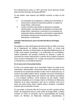 24
de la transformación previa, en 1991, del Fondo de las Naciones Unidas
para el Control del Abuso de Drogas-UNFDAC.
En ese sentido, cabe destacar que ONUDD concentra su labor en tres
pilares:
i) Las actividades de investigación y análisis para incrementar el
conocimiento y facilitar las decisiones políticas en materia de
drogas ilícitas y delincuencia.
ii) La labor normativa para facilitar la ratificación de tratados
internacionales o la elaboración de legislación nacional sobre
drogas ilícitas, delincuencia y terrorismo.iii) Los proyectos de
cooperación técnica destinados a incrementar la capacidad de
los Estados miembros para combatir las drogas ilícitas, la
delincuencia y el terrorismo.
Comisión Interamericana para el Control del Abuso de Drogas
(CICAD)
Se establece en virtud del Programa de Acciónde Río, de 1986, en el marco
de la Organización de Estados Americanos (OEA). La misma está
actualmente adscrita a la Subsecretaría de Seguridad Multidimensional de
la OEA, tiene carácter permanente, y, de conformidad con sus Estatutos,
celebra anualmente dos períodos ordinarios de sesiones y puede ser
convocada de manera extraordinaria a solicitud de los Estados miembros.
Tiene su sede en Washington D.C. e incluye como parte de su estructura a
la Presidencia y a la Secretaría Ejecutiva.
En el marco de la Comunidad Andina
El Perú y los demás países de la Comunidad Andina son parte de los
instrumentos internacionales mencionados líneas atrás y participan en los
mecanismos de cooperación previstos en ellos. Esto no obsta para que, en
el marco de la política exterior andina, se plantee una acción coordinada en
la lucha contra las drogas ilícitas que involucre a los órganos comunitarios
y a los Estados miembros. Como evidencia de ese espíritu, existen
decisiones adoptadas por el Consejo Andino de Ministros de Relaciones
Exteriores de la mayor importancia, tanto por su contenido como por el
hecho que estas normas tienen carácter jurídico vinculante y prevalente
respecto de la normatividad nacional.
En ese sentido, la Decisión 505, de 22 de junio de 2001, aprueba el Plan
Andino de Cooperación para la Lucha contra las Drogas Ilícitas y Delitos
Conexos. El mismo se encuentra bajo la responsabilidad del Consejo
Andino de Ministros de Relaciones Exteriores, disponiéndose el
 