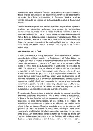 25
establecimiento de un Comité Ejecutivo que está integrado por funcionarios
de alto nivel de los Ministerios de Relaciones Exteriores y los responsables
nacionales de la lucha antinarcóticos; la Secretaría Técnica de dicho
Comité, entretanto, es ejercida por la Secretaría General de la Comunidad
Andina.
Merece resaltarse que el Plan Andino contra las Drogas Ilícitas apunta a
fortalecer las estrategias nacionales para cumplir los compromisos
internacionales asumidos por los Estados miembros conforme a tratados
de alcance más amplio, como la Convención de Naciones Unidas contra el
Tráfico Ilícito de Estupefacientes y Sustancias Psicotrópicas de 1988. Se
busca, entonces, reforzar el control de la producción, el contrabando y el
desvío de precursores químicos; la erradicación técnica de cultivos para
fines ilícitos (en forma manual o aérea, con respeto a las normas
ambientales,
Los Acuerdos con el Perú
El 23 de julio de 1996, el Perú y los Estados Unidos celebraron un Convenio
para Combatir el Uso Indebido y la Producción y el Tráfico Ilícitos de
Drogas, con vistas a reforzar la cooperación bilateral en el marco de los
compromisos asumidos conforme a la Convención de las Naciones Unidas
contra el Tráfico Ilícito de Estupefacientes y Sustancias Psicotrópicas de
1988. Tal instrumento parte de afirmar el principio de responsabilidad
compartida y la participaciónde ambos países en la lucha contra las drogas
a nivel internacional en proporción a sus capacidades económicas. Al
mismo tiempo, este tratado confirma, según viene sosteniéndose en el
presente documento, que la producción, transformación, comercialización
y consumo indebido de drogas representa “un problema que afecta a la
humanidad en general y a ambos países en particular y que constituye una
amenaza a sus seguridades nacionales, la salud y la seguridad de sus
ciudadanos, y un creciente peligro para su medio ambiente”.
El mencionado Convenio tiene la virtud de abordar de manera integral las
diferentes cuestiones relacionadas con la lucha contra el narcotráfico,
incluyendo la posibilidad de realizar estrategias conjuntas y de concertar
posiciones en foros internacionales. En ese sentido, a los efectos de
materializar los compromisos contenidos en tal tratado, se celebró, en la
misma fecha, un Acuerdo Operativo orientado a apoyar las acciones del
gobierno del Perú en materia de tráfico ilícito de drogas. Este último
considera la posibilidad de introducir enmiendas sucesivas, donde, entre
otras cosas, van ajustándose periódicamente los montos de dinero por
concepto de la cooperación prestada por los Estados Unidos al Perú en los
diversos campos relacionados con la lucha contra el narcotráfico, como
 