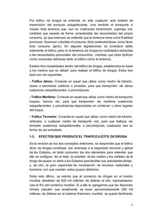 6
Por tráfico de drogas se entiende no sólo cualquier acto aislado de
transmisión del producto estupefaciente, sino también el transporte e
incluso toda tenencia que, aun no implicando transmisión, suponga una
cantidad que exceda de forma considerable las necesidades del propio
consumo, ya que entonces se entiende que la tenencia tiene como finalidad
promover, favorecer o facilitar el consumo ilícito (entendiéndose como ilícito
todo consumo ajeno). En algunas legislaciones se considera delito
solamente el tráfico, pero no la tenencia de drogas en cantidades reducidas
a las necesidades personales del consumidor, mientras que otras tipifican
como conductas delictivas tanto el tráfico como la tenencia.
Existen tres modalidades dentro del tráfico de drogas, establecidas en base
a los medios que se utilizan para realizar el tráfico de drogas. Estos tres
tipos son los siguientes:
- Tráfico Aéreo: Consiste en aquel que utiliza como medio de tránsito,
naves o aeronaves públicas o privadas, para que transporten vía aérea
sustancias estupefacientes o psicotrópicas.
- Tráfico Marítimo: Consiste en aquel que utiliza como medio de transporte
buques, barcos, etc, para que transporten vía marítima sustancias
estupefacientes o psicotrópicas depositadas en container u otros lugares
del buque.
- Tráfico Terrestre: Consiste en aquel que utiliza como medio de tránsito,
vehículos o cualquier medio de transporte vial, para que trafique vía
terrestre sustancias estupefacientes o psicotrópicas, cualquiera sea su
forma de ser embalada.
1.3. EFECTOS QUE PRODUCE EL TRAFICO ILÍCITO DE DROGA
De la revisión de los dos conceptos anteriores, se desprende que el tráfico
ilícito de drogas constituye una amenaza a la seguridad nacional y global
de los Estados, en tanto concurren los dos elementos para entender que
ella se configura: de un lado, la voluntad de las mafias y los cárteles de la
droga de causar un daño a los Estados para facilitar sus actividades ilícitas,
y, de otro, la gran capacidad de movilización de recursos materiales y
humanos con que cuentan estos grupos delictivos.
Sobe esto último, se estima que el comercio de drogas en el mundo
moviliza alrededor de 500 mil millones de dólares al año, representando
casi el 8% del comercio mundial. Si a ello le agregamos que las Naciones
Unidas calculan que anualmente se lavan aproximadamente 200 mil
millones de dólares en el sistema financiero mundial, se puede fácilmente
 