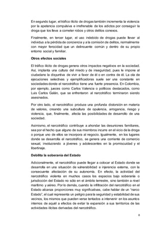 8
En segundo lugar, el tráfico ilícito de drogas también incrementa la violencia
por la apetencia compulsiva e irrefrenable de los adictos por conseguir la
droga que los lleva a cometer robos y otros delitos conexos.
Finalmente, en tercer lugar, el uso indebido de drogas puede llevar al
individuo a la pérdida de conciencia y a la comisión de delitos, normalmente
con mayor ferocidad que un delincuente común y dentro de su propio
entorno social y familiar.
Otros efectos sociales
El tráfico ilícito de drogas genera otros impactos negativos en la sociedad.
Así, implanta una cultura del miedo y de inseguridad, pues le impone al
ciudadano la disyuntiva de vivir a favor de él o en contra de él. La ola de
ejecuciones selectivas y ejemplificadoras suele ser una constante en
sociedades donde el narcotráfico tiene una fuerte presencia. En Colombia,
por ejemplo, jueces como Carlos Valencia o políticos destacados, como
Luis Carlos Galán, que se enfrentaron al narcotráfico terminaron siendo
asesinados.
Por otro lado, el narcotráfico produce una profunda distorsión en materia
de valores, creando una subcultura de opulencia, arrogancia, riesgo y
violencia, que, finalmente, afecta las posibilidades de desarrollo de una
sociedad.
Asimismo, el narcotráfico contribuye a ahondar las desuniones familiares,
sea por el hecho que alguno de sus miembros incurre en el vicio de la droga
o porque uno de ellos se incorpora al negocio. Igualmente, en los lugares
donde se desarrolla el narcotráfico, se genera una corriente de comercio
sexual, involucrando a jóvenes y adolescentes en la promiscuidad y el
libertinaje.
Debilita la soberanía del Estado
Adicionalmente, el narcotráfico puede llegar a colocar al Estado donde se
desarrolla en una situación de vulnerabilidad e injerencia externa, con la
consecuente afectación de su autonomía. En efecto, la actividad del
narcotráfico violenta en muchos casos los espacios bajo soberanía o
jurisdicción del Estado no sólo en el ámbito terrestre, sino también a nivel
marítimo y aéreo. Por lo demás, cuando la infiltración del narcotráfico en el
Estado alcanza proporciones muy significativas, cabe hablar de un “narco
Estado”, el cual representa un peligro para la seguridad y estabilidad de sus
vecinos, los mismos que pueden verse tentados a intervenir en los asuntos
internos de aquél a efectos de evitar la expansión a sus territorios de las
actividades ilícitas derivadas del narcotráfico.
 