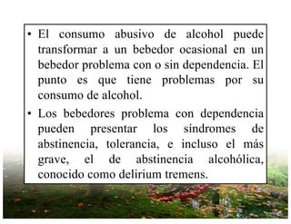 • El consumo abusivo de alcohol puede
transformar a un bebedor ocasional en un
bebedor problema con o sin dependencia. El
punto es que tiene problemas por su
consumo de alcohol.
• Los bebedores problema con dependencia
pueden presentar los síndromes de
abstinencia, tolerancia, e incluso el más
grave, el de abstinencia alcohólica,
conocido como delirium tremens.
 