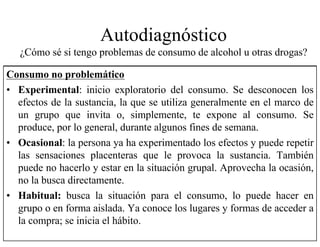 Autodiagnóstico
¿Cómo sé si tengo problemas de consumo de alcohol u otras drogas?
Consumo no problemático
• Experimental: inicio exploratorio del consumo. Se desconocen los
efectos de la sustancia, la que se utiliza generalmente en el marco de
un grupo que invita o, simplemente, te expone al consumo. Se
produce, por lo general, durante algunos fines de semana.
• Ocasional: la persona ya ha experimentado los efectos y puede repetir
las sensaciones placenteras que le provoca la sustancia. También
puede no hacerlo y estar en la situación grupal. Aprovecha la ocasión,
no la busca directamente.
• Habitual: busca la situación para el consumo, lo puede hacer en
grupo o en forma aislada. Ya conoce los lugares y formas de acceder a
la compra; se inicia el hábito.
 