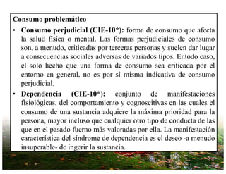 Consumo problemático
• Consumo perjudicial (CIE-10*): forma de consumo que afecta
la salud física o mental. Las formas perjudiciales de consumo
son, a menudo, criticadas por terceras personas y suelen dar lugar
a consecuencias sociales adversas de variados tipos. Entodo caso,
el solo hecho que una forma de consumo sea criticada por el
entorno en general, no es por sí misma indicativa de consumo
perjudicial.
• Dependencia (CIE-10*): conjunto de manifestaciones
fisiológicas, del comportamiento y cognoscitivas en las cuales el
consumo de una sustancia adquiere la máxima prioridad para la
persona, mayor incluso que cualquier otro tipo de conducta de las
que en el pasado fuerno más valoradas por ella. La manifestación
característica del síndrome de dependencia es el deseo -a menudo
insuperable- de ingerir la sustancia.
 