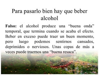 Para pasarlo bien hay que beber
alcohol
Falso: el alcohol produce una “buena onda”
temporal, que termina cuando se acaba el efecto.
Beber en exceso puede traer un buen momento,
pero luego podemos sentirnos cansados,
deprimidos o nerviosos. Unas copas de más a
veces puede traernos una “buena resaca”.
 