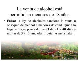 La venta de alcohol está
permitida a menores de 18 años
• Falso: la ley de alcoholes sanciona la venta u
obsequio de alcohol a menores de edad. Quien lo
haga arriesga penas de cárcel de 21 a 40 días y
multas de 3 a 10 unidades tributarias mensuales.
 