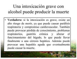 Una intoxicación grave con
alcohol puede producir la muerte
• Verdadero: si la intoxicación es grave, existe un
alto riesgo de morir, ya que puede causar parálisis
respiratoria y compromiso cardiovascular. También
puede provocar pérdida de conocimiento, problemas
respiratorios, gastritis crónica y alterar el
funcionamiento del hígado, lo que puede llevar
finalmente a una cirrosis hepática. Además puede
provocar una hepatitis aguda que eventualmente
puede causar la muerte.
 