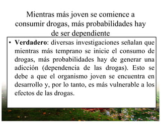 Mientras más joven se comience a
consumir drogas, más probabilidades hay
de ser dependiente
• Verdadero: diversas investigaciones señalan que
mientras más temprano se inicie el consumo de
drogas, más probabilidades hay de generar una
adicción (dependencia de las drogas). Esto se
debe a que el organismo joven se encuentra en
desarrollo y, por lo tanto, es más vulnerable a los
efectos de las drogas.
 
