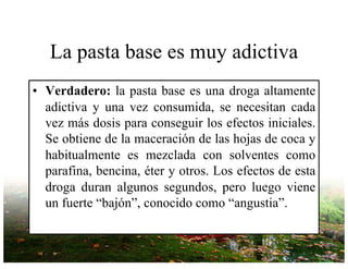 La pasta base es muy adictiva
• Verdadero: la pasta base es una droga altamente
adictiva y una vez consumida, se necesitan cada
vez más dosis para conseguir los efectos iniciales.
Se obtiene de la maceración de las hojas de coca y
habitualmente es mezclada con solventes como
parafina, bencina, éter y otros. Los efectos de esta
droga duran algunos segundos, pero luego viene
un fuerte “bajón”, conocido como “angustia”.
 