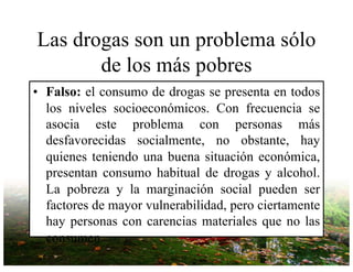 Las drogas son un problema sólo
de los más pobres
• Falso: el consumo de drogas se presenta en todos
los niveles socioeconómicos. Con frecuencia se
asocia este problema con personas más
desfavorecidas socialmente, no obstante, hay
quienes teniendo una buena situación económica,
presentan consumo habitual de drogas y alcohol.
La pobreza y la marginación social pueden ser
factores de mayor vulnerabilidad, pero ciertamente
hay personas con carencias materiales que no las
consumen.
 
