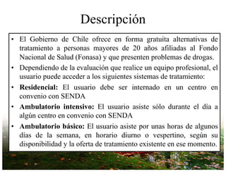 Descripción
• El Gobierno de Chile ofrece en forma gratuita alternativas de
tratamiento a personas mayores de 20 años afiliadas al Fondo
Nacional de Salud (Fonasa) y que presenten problemas de drogas.
• Dependiendo de la evaluación que realice un equipo profesional, el
usuario puede acceder a los siguientes sistemas de tratamiento:
• Residencial: El usuario debe ser internado en un centro en
convenio con SENDA
• Ambulatorio intensivo: El usuario asiste sólo durante el día a
algún centro en convenio con SENDA
• Ambulatorio básico: El usuario asiste por unas horas de algunos
días de la semana, en horario diurno o vespertino, según su
disponibilidad y la oferta de tratamiento existente en ese momento.
 