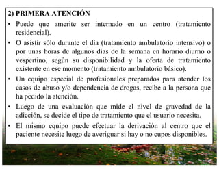 2) PRIMERA ATENCIÓN
• Puede que amerite ser internado en un centro (tratamiento
residencial).
• O asistir sólo durante el día (tratamiento ambulatorio intensivo) o
por unas horas de algunos días de la semana en horario diurno o
vespertino, según su disponibilidad y la oferta de tratamiento
existente en ese momento (tratamiento ambulatorio básico).
• Un equipo especial de profesionales preparados para atender los
casos de abuso y/o dependencia de drogas, recibe a la persona que
ha pedido la atención.
• Luego de una evaluación que mide el nivel de gravedad de la
adicción, se decide el tipo de tratamiento que el usuario necesita.
• El mismo equipo puede efectuar la derivación al centro que el
paciente necesite luego de averiguar si hay o no cupos disponibles.
 