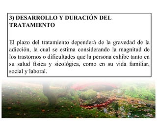 3) DESARROLLO Y DURACIÓN DEL
TRATAMIENTO
El plazo del tratamiento dependerá de la gravedad de la
adicción, la cual se estima considerando la magnitud de
los trastornos o dificultades que la persona exhibe tanto en
su salud física y sicológica, como en su vida familiar,
social y laboral.
 
