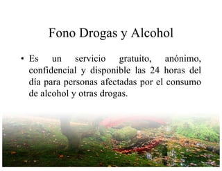 Fono Drogas y Alcohol
• Es un servicio gratuito, anónimo,
confidencial y disponible las 24 horas del
día para personas afectadas por el consumo
de alcohol y otras drogas.
 