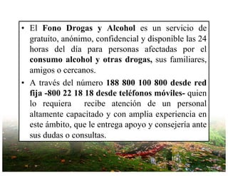 • El Fono Drogas y Alcohol es un servicio de
gratuito, anónimo, confidencial y disponible las 24
horas del día para personas afectadas por el
consumo alcohol y otras drogas, sus familiares,
amigos o cercanos.
• A través del número 188 800 100 800 desde red
fija -800 22 18 18 desde teléfonos móviles- quien
lo requiera recibe atención de un personal
altamente capacitado y con amplia experiencia en
este ámbito, que le entrega apoyo y consejería ante
sus dudas o consultas.
 