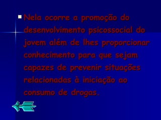 Nela ocorre a promoção do desenvolvimento psicossocial do jovem além de lhes proporcionar conhecimento para que sejam capazes de prevenir situações relacionadas à iniciação ao consumo de drogas. 