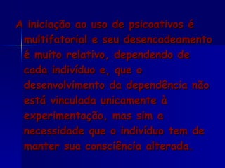 A iniciação ao uso de psicoativos é multifatorial e seu desencadeamento é muito relativo, dependendo de cada indivíduo e, que o desenvolvimento da dependência não está vinculada unicamente à experimentação, mas sim a necessidade que o indivíduo tem de manter sua consciência alterada. 