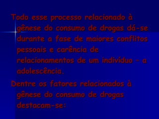 Todo esse processo relacionado à gênese do consumo de drogas dá-se durante a fase de maiores conflitos pessoais e carência de relacionamentos de um indivíduo – a adolescência.  Dentre os fatores relacionados à gênese do consumo de drogas destacam-se: 