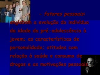 - fatores pessoais : englobam a evolução do indivíduo da idade da pré-adolescência à jovem; as características de personalidade; atitudes com relação à saúde e consumo de drogas e as motivações pessoais. 