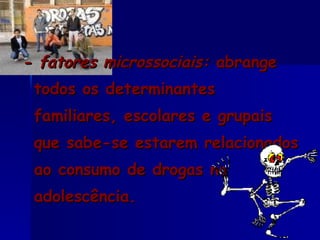 - fatores microssociais:  abrange todos os determinantes familiares, escolares e grupais que sabe-se estarem relacionados ao consumo de drogas na adolescência. 