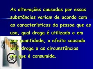As alterações causadas por essas substâncias variam de acordo com as características da pessoa que as usa, qual droga é utilizada e em que quantidade, o efeito causado pela droga e as circunstâncias em que é consumida.  
