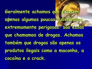 Geralmente achamos que existem apenas algumas poucas substâncias extremamente perigosas: são essas que chamamos de drogas. Achamos também que drogas são apenas os produtos ilegais como a maconha, a cocaína e o crack.  
