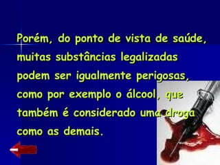 Porém, do ponto de vista de saúde, muitas substâncias legalizadas podem ser igualmente perigosas, como por exemplo o álcool, que também é considerado uma droga como as demais. 
