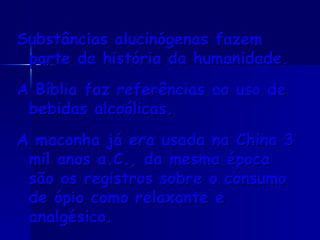 Substâncias alucinógenas fazem parte da história da humanidade.  A Bíblia faz referências ao uso de bebidas alcoólicas.  A maconha já era usada na China 3 mil anos a.C., da mesma época são os registros sobre o consumo de ópio como relaxante e analgésico.  