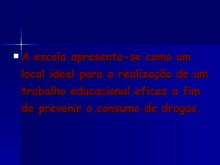 A escola apresenta-se como um local ideal para a realização de um trabalho educacional eficaz a fim de prevenir o consumo de drogas.  