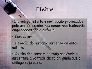 Efeitos. O principal  Efeito  e motivação provocados pelo uso da cocaína nas doses habitualmente empregadas são a euforia; Bem estar; elevação do humor e aumento da auto-estima; Os tímidos tornam-se mais sociáveis e aumentam a vontade de falar, ainda que o diálogo seja vazio; 