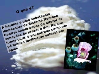O que é? A heroína é uma substância depressora do Sistema Nervoso Central sendo capaz de alterar as senações de prazer e dor. Na sua forma pura, é encontrada como um pó branco facilmente solúvel em água.  