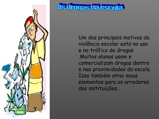 Um dos principais motivos da violência escolar está no uso e no tráfico de drogas .Muitos alunos usam e comercializam drogas dentro e nas proximidades da escola. Isso também atrai maus elementos para os arredores das instituições.  As drogas na escola. 
