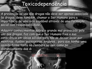 Toxicodependência A prevenção ao uso das drogas não deve ser apenas associada às drogas, deve também, chamar o Ser Humano para a importância de uma vida saudável através de uma formação social com responsabilidade. Adquirir conhecimentos sobre o grande mal provocado pelo uso das drogas, faz com que o Ser Humano fixe a sua consciência em ideias sólidas para não se deixar levar por mentiras, ilusões passageiras, enganos… para que tenha  uma opinião firme tanto no combate ao uso, como no distanciamento das drogas. 