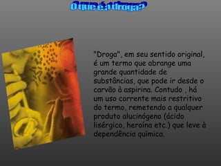 "Droga", em seu sentido original, é um termo que abrange uma grande quantidade de substâncias, que pode ir desde o carvão à aspirina. Contudo , há um uso corrente mais restritivo do termo, remetendo a qualquer produto alucinógeno (ácido lisérgico, heroína etc.) que leve à dependência química.  O que é a droga? 
