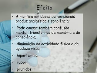 Efeitos A morfina em doses convencionais produz analgésica e sonolência; Pode causar também confusão mental, transtornos de memória e de consciência; diminuição da actividade física e da agudeza visual; hipertermia; rubor; pruridos. 
