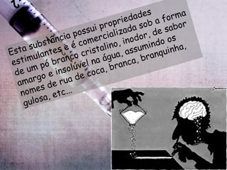 Esta substância possui propriedades estimulantes e é comercializada sob a forma de um pó branco cristalino, inodor, de sabor amargo e insolúvel na água, assumindo os nomes de rua de coca, branca, branquinha, gulosa, etc...  
