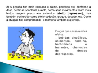 2) A pessoa fica mais relaxada e calma, podendo até, conforme a
dose, sentir-se sonolenta e mole, como seus movimentos ficam mais
lentos reagem pouco aos estímulos (efeito depressor ), mas
também conhecido como efeito sedação, grogue, dopado, etc. Como
a atuação fica comprometida, a memória também é alterada.



                                     Drogas que causam estes
                                     efeitos:
                                     _ bebidas alcoólicas,
                                     calmantes,    codeína,
                                     barbitúricos          e
                                     inalantes, chamadas
                                     de              drogas
                                     depressoras.
 