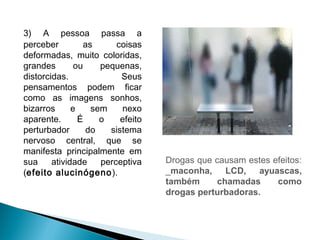 3) A pessoa passa a
perceber         as      coisas
deformadas, muito coloridas,
grandes        ou    pequenas,
distorcidas.              Seus
pensamentos podem ficar
como as imagens sonhos,
bizarros      e    sem    nexo
aparente.       É    o    efeito
perturbador       do   sistema
nervoso central, que se
manifesta principalmente em
sua     atividade    perceptiva    Drogas que causam estes efeitos:
(efeito alucinógeno ).             _maconha, LCD, ayuascas,
                                   também      chamadas     como
                                   drogas perturbadoras.
 