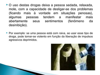  O uso destas drogas deixa a pessoa sedada, relaxada,
  mole, com a capacidade de desligar-se dos problemas
  (ficando mais à vontade em situações penosas),
  algumas pessoas tendem a manifestar mais
  abertamente   seus    sentimentos   (fenômeno     da
  desinibição).

 Por exemplo: se uma pessoa está com raiva, ao usar esse tipo de
  droga, pode tornar-se violento em função da liberação de impulsos
  agressivos deprimidos.
 