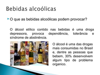  O que as bebidas alcoólicas podem provocar?

 O álcool etílico contido nas bebidas é uma droga
 depressora, provoca dependência, tolerância e
 síndrome de abstinência.
                         O álcool é uma das drogas
                         mais consumidas no Brasil
                         e, dentre as pessoas que
                         bebem, 30% desenvolvem
                         algum tipo de problema
                         organico.
 