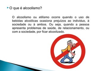  O que é alcoolismo?

   O alcoolismo ou etilismo ocorre quando o uso de
   bebidas alcoólicas ocasiona prejuízos ao individuo, à
   sociedade ou à ambos. Ou seja, quando a pessoa
   apresenta problemas de saúde, de relacionamento, ou
   com a sociedade, por ficar alcoolizado.
 