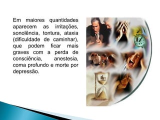 Em maiores quantidades
aparecem as irritações,
sonolência, tontura, ataxia
(dificuldade de caminhar),
que podem ficar mais
graves com a perda de
consciência,     anestesia,
coma profundo e morte por
depressão.
 