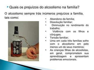 Quais os prejuízos do alcoolismo na família?
O alcoolismo sempre trás inúmeros prejuízos a família,
tais como:                 • Abandono da família;
                           •   Dissolução familiar;
                           •     Diminuição no rendimento do
                               trabalho;
                           •      Violência com os filhos e
                               cônjuges;
                           •   Tensão familiar;
                           •   Uma em cada três famílias sofre
                               com o alcoolismo em pelo
                               menos um de seus membros;
                           •   As crianças filhas de alcoolistas,
                               em geral, comprometem sua
                               aprendizagem e apresentam
                               problemas emocionais.
 