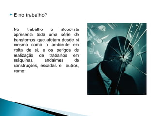  E no trabalho?

 No     trabalho    o   alcoolista
 apresenta toda uma série de
 transtornos que afetam desde si
 mesmo como o ambiente em
 volta de si, e os perigos de
 realização de trabalhos em
 máquinas,       andaimes      de
 construções, escadas e outros,
 como:
 