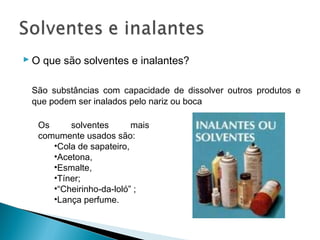  O que são solventes e inalantes?

 São substâncias com capacidade de dissolver outros produtos e
 que podem ser inalados pelo nariz ou boca

   Os     solventes       mais
   comumente usados são:
      •Cola de sapateiro,
      •Acetona,
      •Esmalte,
      •Tíner;
      •“Cheirinho-da-loló” ;
      •Lança perfume.
 