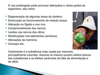 O uso prolongado pode provocar alterações e várias partes do
    organismo, tais como:

   Degeneração de algumas áreas do cérebro;
   Diminuição do funcionamento da medula óssea;
   Alteração no fígado e nos rins;
   Comprometimento dos nervos;
   Lesões nos nervos dos olhos;
   Modificações nos batimentos cardíacos;
   Alterações de memória;
   Cansaço etc.

    Certamente é a substância mais usada por menores,
    principalmente carentes. Associa no mesmo usuário efeitos tóxicos
    das substâncias e os efeitos carênciais da falta de alimentação e
    de afeto.
 