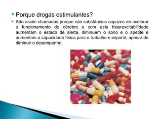  Porque drogas estimulantes?
 São assim chamadas porque são substâncias capazes de acelerar
  o funcionamento do cérebro e com esta hiperexcitabilidade
  aumentam o estado de alerta, diminuem o sono e o apetite e
  aumentam a capacidade física para o trabalho e esporte, apesar de
  diminuir o desempenho.
 