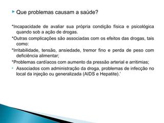  Que problemas causam a saúde?

*Incapacidade de avaliar sua própria condição física e psicológica
   quando sob a ação de drogas.
*Outras complicações são associadas com os efeitos das drogas, tais
   como:
*Irritabilidade, tensão, ansiedade, tremor fino e perda de peso com
   deficiência alimentar;
*Problemas cardíacos com aumento da pressão arterial e arritimias;
• Associados com administração da droga, problemas de infecção no
   local da injeção ou generalizada (AIDS e Hepatite).’
 